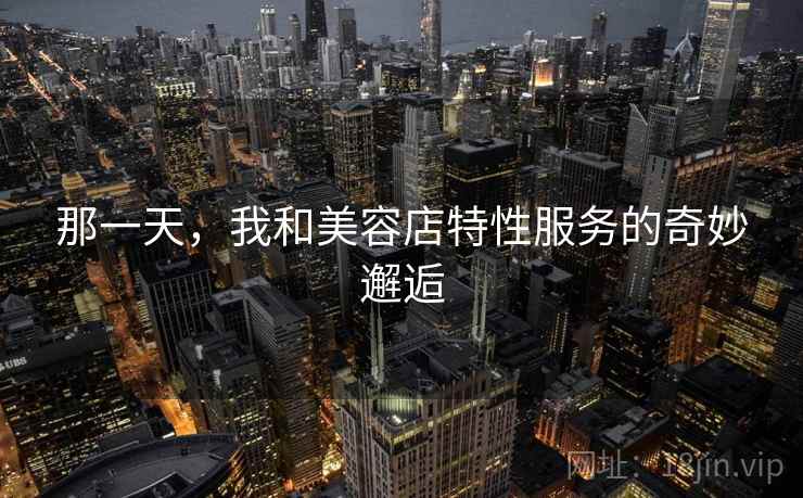 那一天,我和美容店特性服务的奇妙邂逅 那一天,我和美容店特性服务的奇妙邂逅