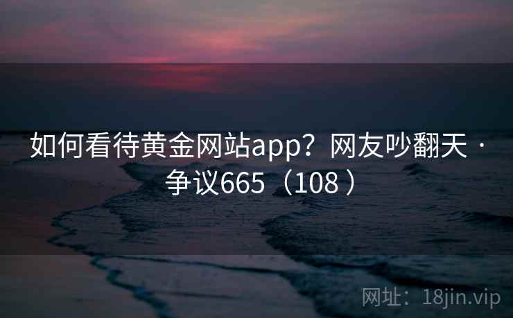 如何看待黄金网站app?网友吵翻天 · 争议665(108 ) 如何看待黄金网站app?网友吵翻天 · 争议665(108 )