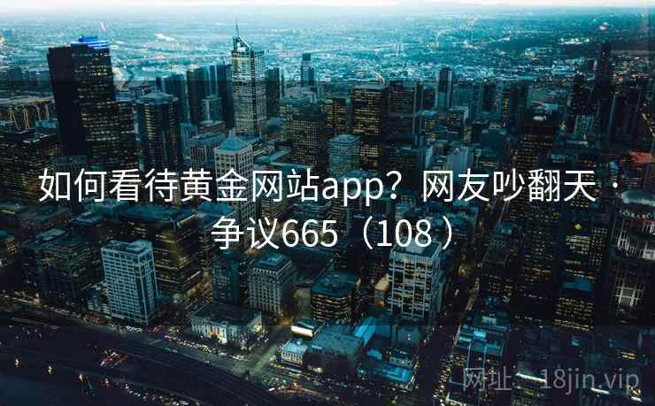 如何看待黄金网站app?网友吵翻天 · 争议665(108 ) 如何看待黄金网站app?网友吵翻天 · 争议665(108 )