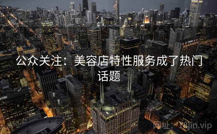 公众关注:美容店特性服务成了热门话题 公众关注:美容店特性服务成了热门话题