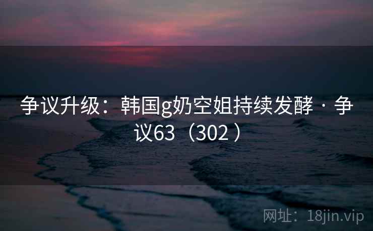 争议升级：韩国g奶空姐持续发酵 · 争议63（302 ）