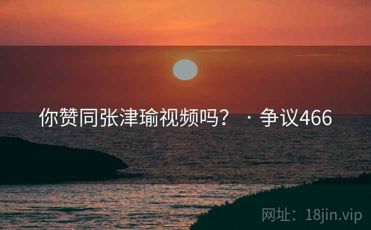 你赞同张津瑜视频吗？ · 争议466
