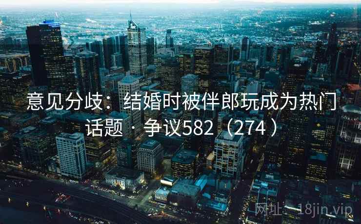 意见分歧:结婚时被伴郎玩成为热门话题 · 争议582(274 ) 意见分歧:结婚时被伴郎玩成为热门话题 · 争议582(274 )