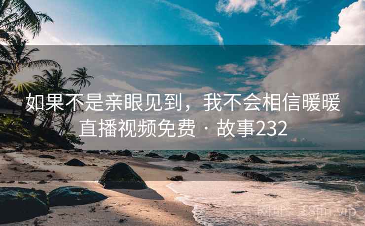 如果不是亲眼见到，我不会相信暖暖直播视频免费 · 故事232