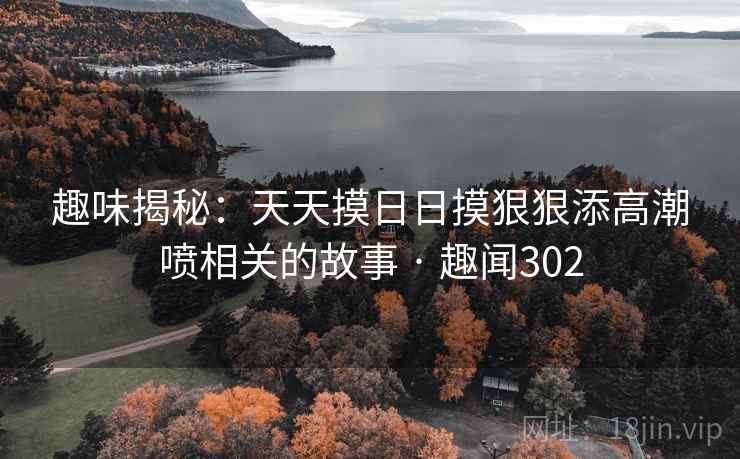 趣味揭秘：天天摸日日摸狠狠添高潮喷相关的故事 · 趣闻302