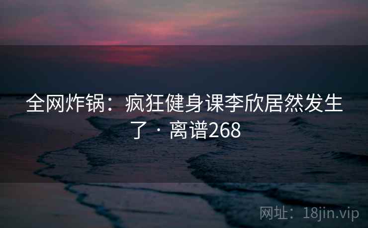 全网炸锅：疯狂健身课李欣居然发生了 · 离谱268