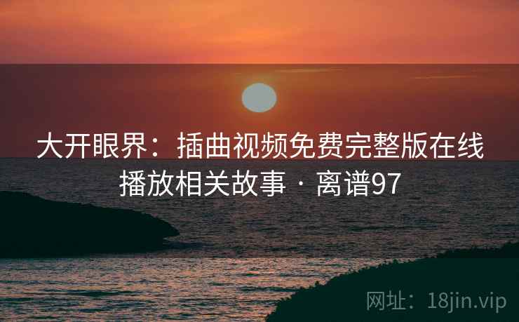 大开眼界：插曲视频免费完整版在线播放相关故事 · 离谱97